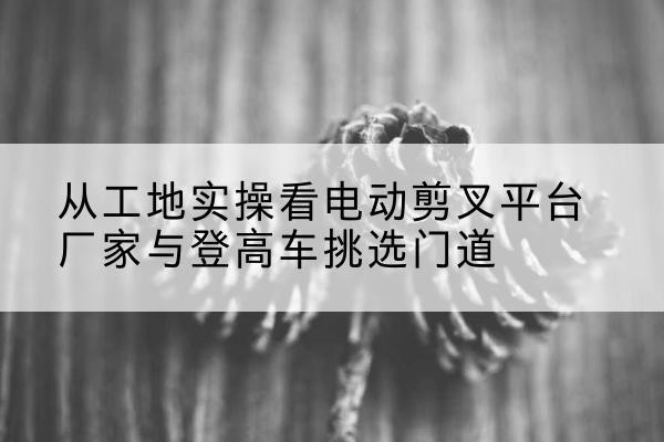 吴桥电动剪叉升降平台厂家-从工地实操看电动剪叉平台厂家与登高车挑选门道