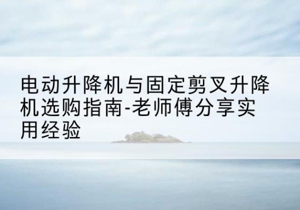 吴桥电动升降机怎么选-电动升降机与固定剪叉升降机选购指南-老师傅分享实用经验