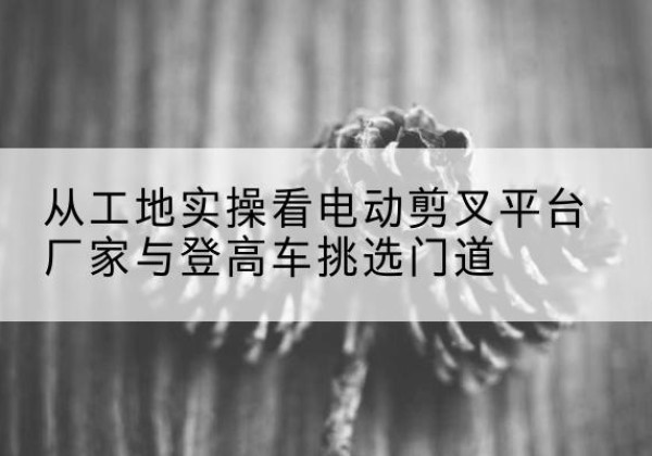 吴桥电动剪叉升降平台厂家-从工地实操看电动剪叉平台厂家与登高车挑选门道